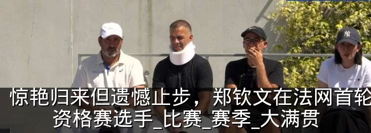 惊艳归来但遗憾止步,郑钦文在法网首轮败给资格赛选手_比赛_赛季_大满贯